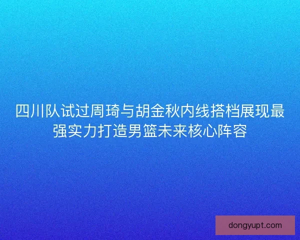 四川队试过周琦与胡金秋内线搭档展现最强实力打造男篮未来核心阵容 四川队试过周琦与胡金秋内线搭档展现最强实力打造男篮未来核心阵容
