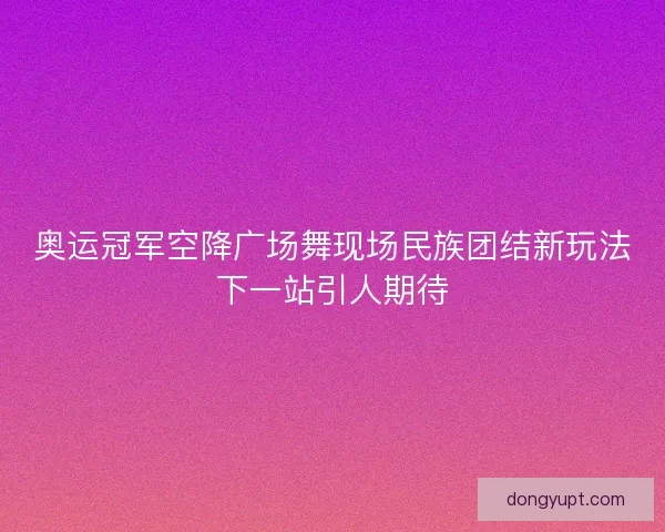奥运冠军空降广场舞现场民族团结新玩法下一站引人期待