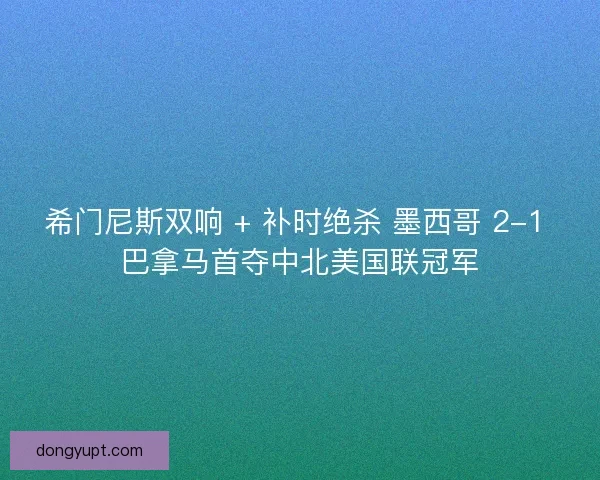 希门尼斯双响 + 补时绝杀 墨西哥 2-1 巴拿马首夺中北美国联冠军