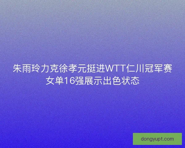 朱雨玲力克徐孝元挺进WTT仁川冠军赛女单16强展示出色状态 朱雨玲力克徐孝元挺进WTT仁川冠军赛女单16强展示出色状态