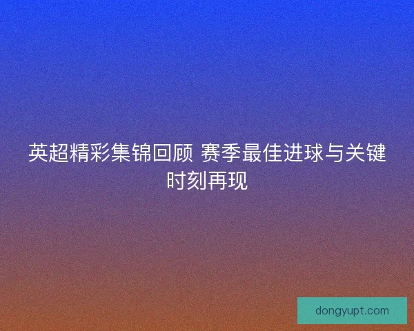 英超精彩集锦回顾 赛季最佳进球与关键时刻再现 英超精彩集锦回顾 赛季最佳进球与关键时刻再现