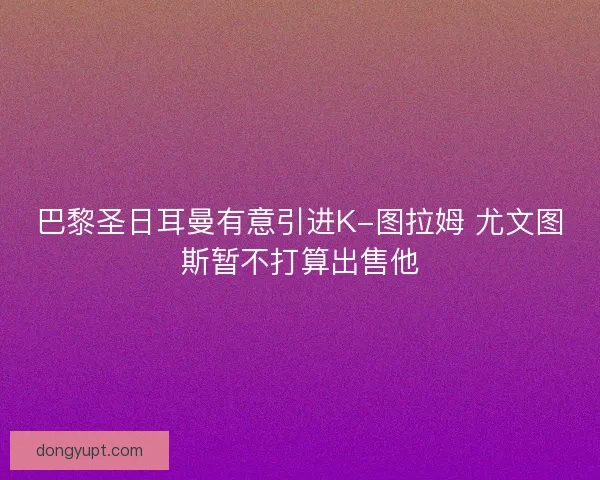 巴黎圣日耳曼有意引进K-图拉姆 尤文图斯暂不打算出售他