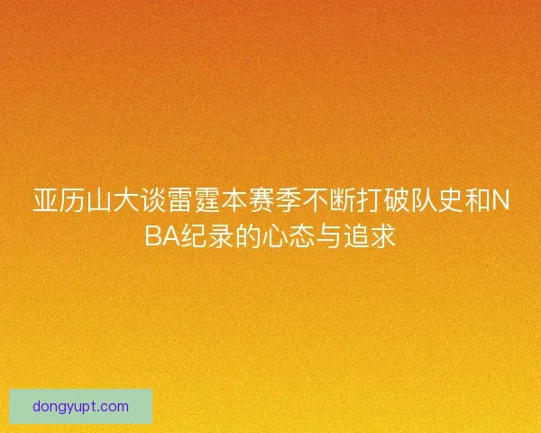亚历山大谈雷霆本赛季不断打破队史和NBA纪录的心态与追求