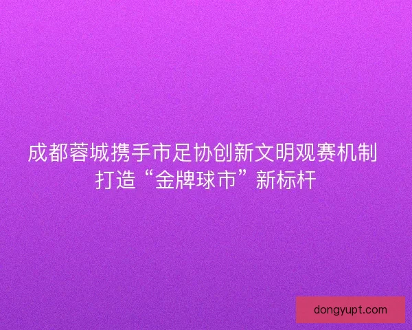 成都蓉城携手市足协创新文明观赛机制 打造 “金牌球市” 新标杆