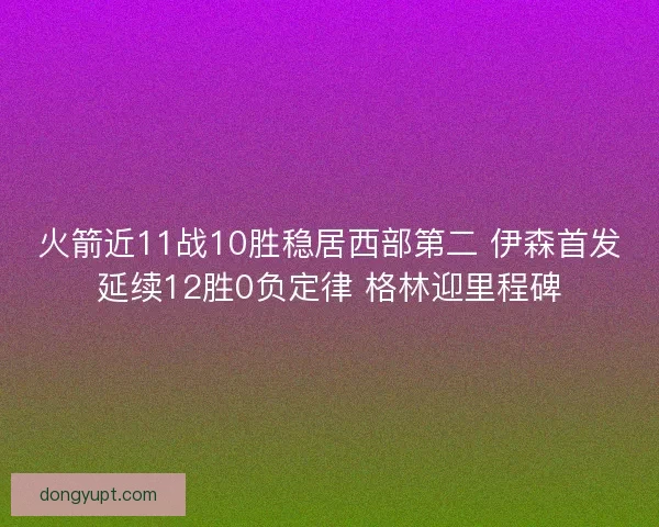 火箭近11战10胜稳居西部第二 伊森首发延续12胜0负定律 格林迎里程碑