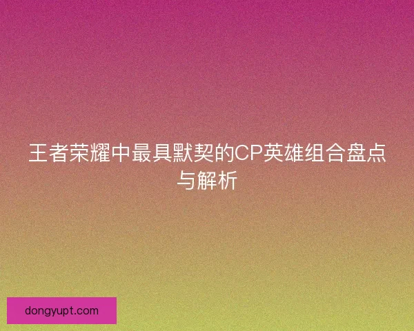 王者荣耀中最具默契的CP英雄组合盘点与解析