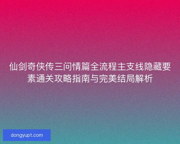 仙剑奇侠传三问情篇全流程主支线隐藏要素通关攻略指南与完美结局解析