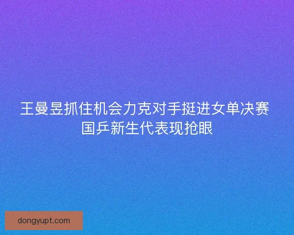 王曼昱抓住机会力克对手挺进女单决赛 国乒新生代表现抢眼