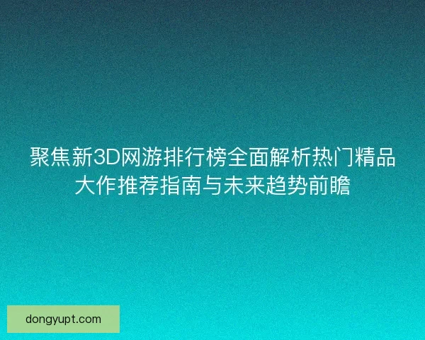 聚焦新3D网游排行榜全面解析热门精品大作推荐指南与未来趋势前瞻