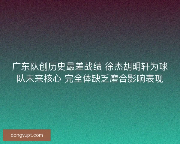 广东队创历史最差战绩 徐杰胡明轩为球队未来核心 完全体缺乏磨合影响表现