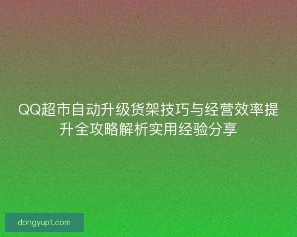 QQ超市自动升级货架技巧与经营效率提升全攻略解析实用经验分享