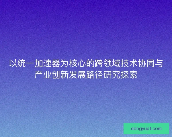 以统一加速器为核心的跨领域技术协同与产业创新发展路径研究探索