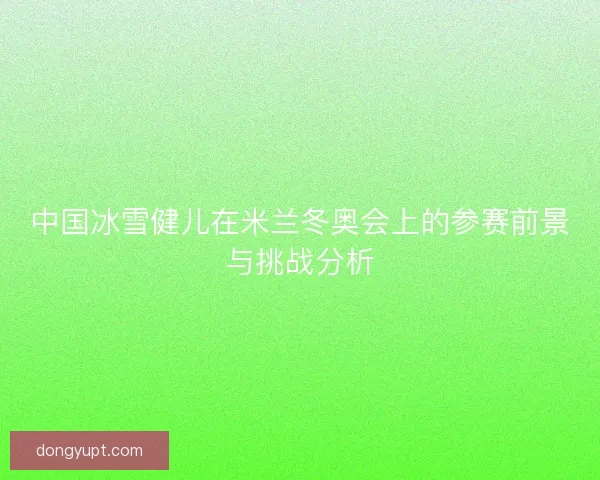 中国冰雪健儿在米兰冬奥会上的参赛前景与挑战分析