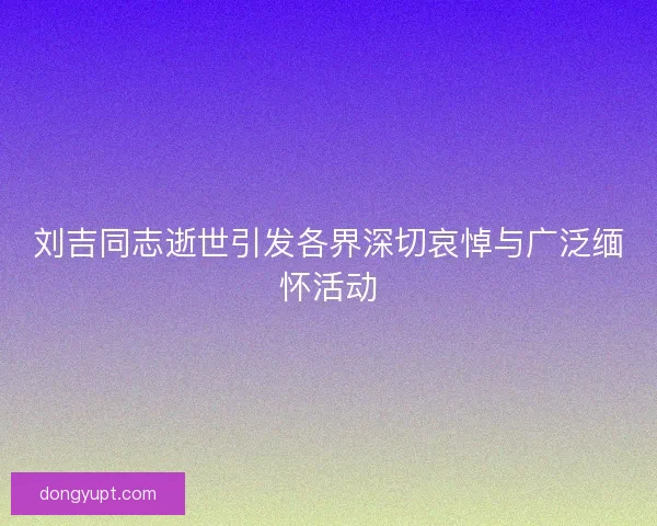 刘吉同志逝世引发各界深切哀悼与广泛缅怀活动