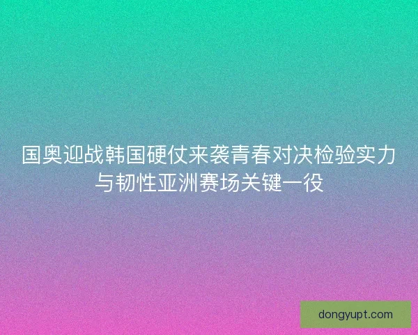 国奥迎战韩国硬仗来袭青春对决检验实力与韧性亚洲赛场关键一役