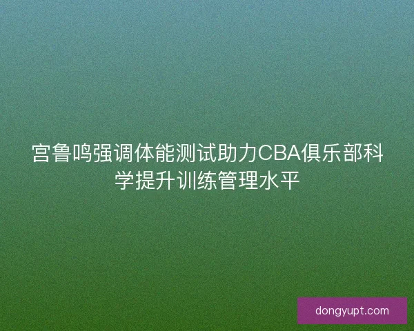 宫鲁鸣强调体能测试助力CBA俱乐部科学提升训练管理水平
