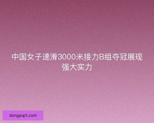 中国女子速滑3000米接力B组夺冠展现强大实力