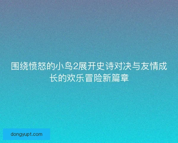 围绕愤怒的小鸟2展开史诗对决与友情成长的欢乐冒险新篇章