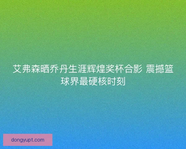艾弗森晒乔丹生涯辉煌奖杯合影 震撼篮球界最硬核时刻
