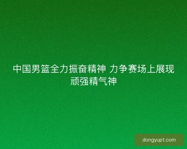 中国男篮全力振奋精神 力争赛场上展现顽强精气神