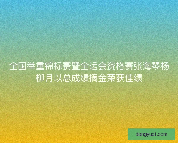 全国举重锦标赛暨全运会资格赛张海琴杨柳月以总成绩摘金荣获佳绩
