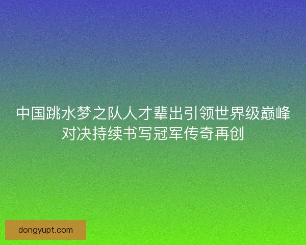 中国跳水梦之队人才辈出引领世界级巅峰对决持续书写冠军传奇再创