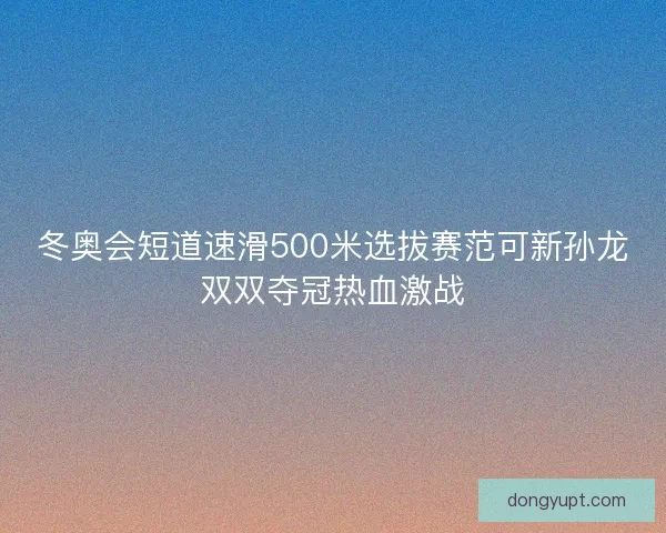 冬奥会短道速滑500米选拔赛范可新孙龙双双夺冠热血激战