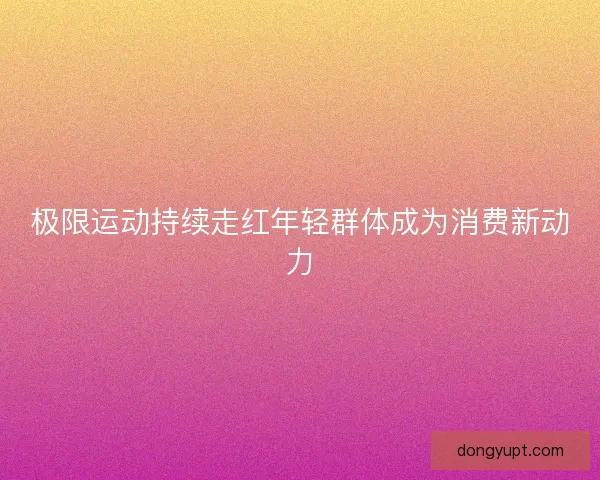 极限运动持续走红年轻群体成为消费新动力