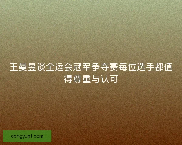 王曼昱谈全运会冠军争夺赛每位选手都值得尊重与认可