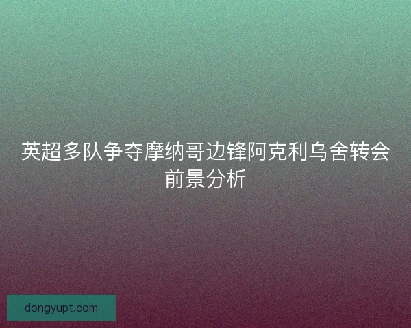 英超多队争夺摩纳哥边锋阿克利乌舍转会前景分析 英超多队争夺摩纳哥边锋阿克利乌舍转会前景分析