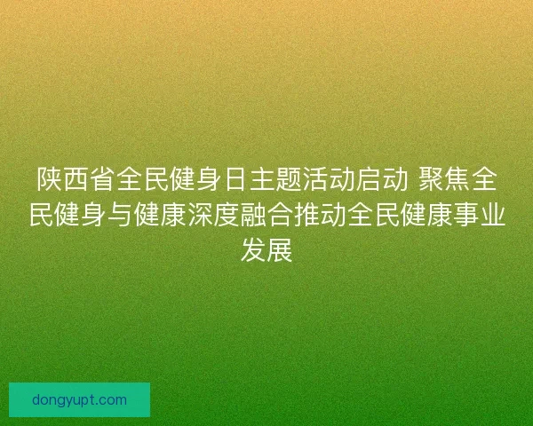 陕西省全民健身日主题活动启动 聚焦全民健身与健康深度融合推动全民健康事业发展