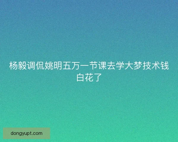 杨毅调侃姚明五万一节课去学大梦技术钱白花了