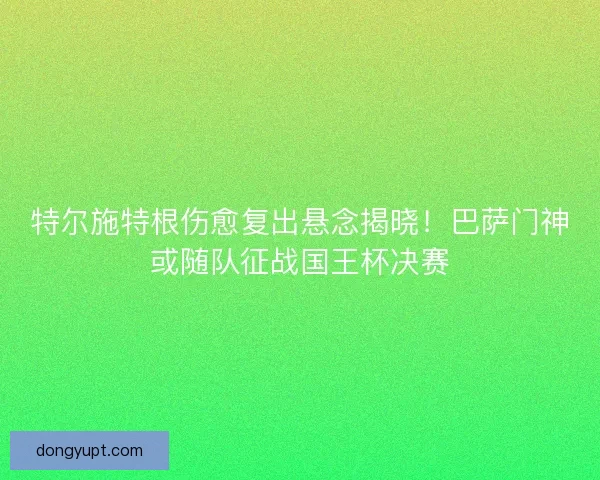 特尔施特根伤愈复出悬念揭晓！巴萨门神或随队征战国王杯决赛