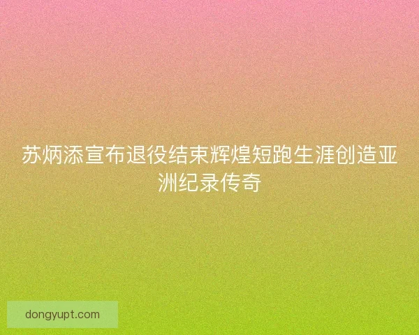 苏炳添宣布退役结束辉煌短跑生涯创造亚洲纪录传奇
