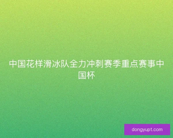 中国花样滑冰队全力冲刺赛季重点赛事中国杯