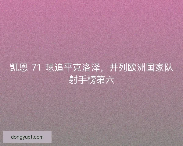 凯恩 71 球追平克洛泽，并列欧洲国家队射手榜第六
