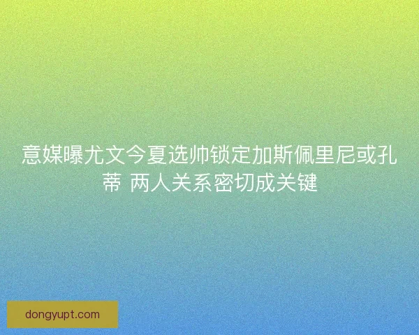 意媒曝尤文今夏选帅锁定加斯佩里尼或孔蒂 两人关系密切成关键